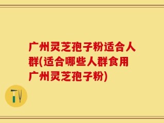 广州灵芝孢子粉适合人群(适合哪些人群食用广州灵芝孢子粉)