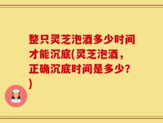 整只灵芝泡酒多少时间才能沉底(灵芝泡酒，正确沉底时间是多少？)
