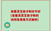 安惠灵芝孢子粉好不好(安惠灵灵芝孢子粉的功效及使用方式解析)