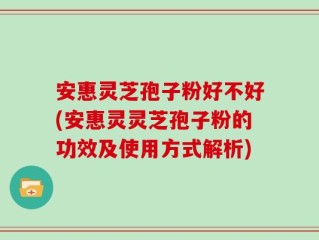 安惠灵芝孢子粉好不好(安惠灵灵芝孢子粉的功效及使用方式解析)