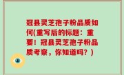 冠县灵芝孢子粉品质如何(重写后的标题：重要！冠县灵芝孢子粉品质考察，你知道吗？)