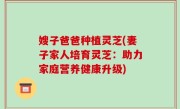 嫂子爸爸种植灵芝(妻子家人培育灵芝：助力家庭营养健康升级)