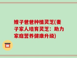 嫂子爸爸种植灵芝(妻子家人培育灵芝：助力家庭营养健康升级)