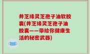 井芝缘灵芝孢子油软胶囊(井芝缘灵芝孢子油胶囊——带给你健康生活的秘密武器)