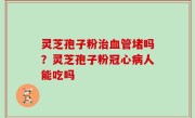灵芝孢子粉治血管堵吗？灵芝孢子粉冠心病人能吃吗