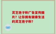 灵芝孢子粉广告宣传图片？让你拥有健康生活的灵芝孢子粉？
