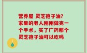 营养屋 灵芝孢子油？家里的老人刚刚做完一个手术，买了广药那个灵芝孢子油可以吃吗