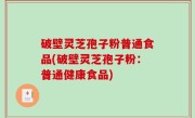 破壁灵芝孢子粉普通食品(破壁灵芝孢子粉：普通健康食品)