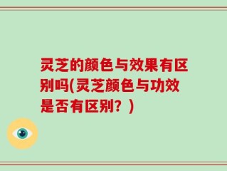 灵芝的颜色与效果有区别吗(灵芝颜色与功效是否有区别？)