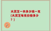大灵芝一共多少钱一克(大灵芝每克价格多少？)