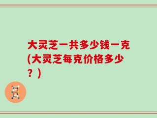 大灵芝一共多少钱一克(大灵芝每克价格多少？)