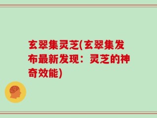 玄翠集灵芝(玄翠集发布最新发现：灵芝的神奇效能)