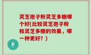 灵芝孢子粉灵芝多糖哪个好(比较灵芝孢子粉和灵芝多糖的效果，哪一种更好？)