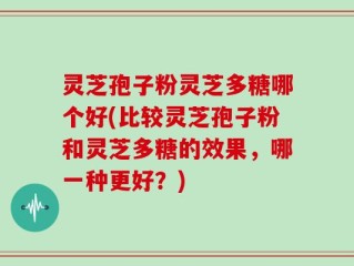 灵芝孢子粉灵芝多糖哪个好(比较灵芝孢子粉和灵芝多糖的效果，哪一种更好？)