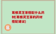 葛根灵芝茶搭配什么药材(葛根灵芝茶的药材搭配建议)