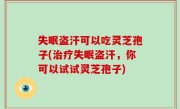 失眠盗汗可以吃灵芝孢子(治疗失眠盗汗，你可以试试灵芝孢子)