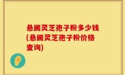悬圃灵芝孢子粉多少钱(悬圃灵芝孢子粉价格查询)