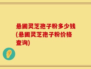 悬圃灵芝孢子粉多少钱(悬圃灵芝孢子粉价格查询)