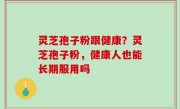 灵芝孢子粉跟健康？灵芝孢子粉，健康人也能长期服用吗