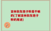 吉林敖东孢子粉是干嘛的(了解吉林敖东孢子粉的用途)
