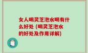 女人喝灵芝泡水喝有什么好处 (喝灵芝泡水的好处及作用详解)