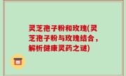 灵芝孢子粉和玫瑰(灵芝孢子粉与玫瑰结合，解析健康灵药之谜)