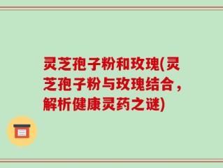 灵芝孢子粉和玫瑰(灵芝孢子粉与玫瑰结合，解析健康灵药之谜)