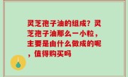 灵芝孢子油的组成？灵芝孢子油那么一小粒，主要是由什么做成的呢，值得购买吗