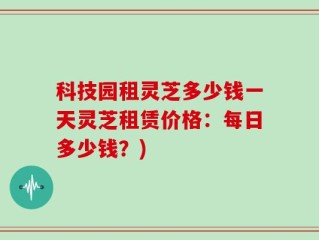 科技园租灵芝多少钱一天灵芝租赁价格：每日多少钱？)