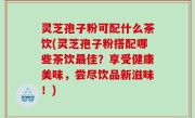 灵芝孢子粉可配什么茶饮(灵芝孢子粉搭配哪些茶饮最佳？享受健康美味，尝尽饮品新滋味！)