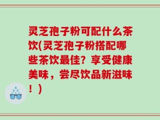 灵芝孢子粉可配什么茶饮(灵芝孢子粉搭配哪些茶饮最佳？享受健康美味，尝尽饮品新滋味！)