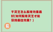 干灵芝怎么服用效果最好(如何服用灵芝才能获得最佳效果？)