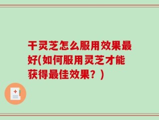 干灵芝怎么服用效果最好(如何服用灵芝才能获得最佳效果？)