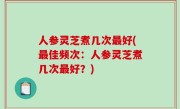 人参灵芝煮几次最好(最佳频次：人参灵芝煮几次最好？)