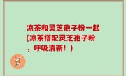 凉茶和灵芝孢子粉一起(凉茶搭配灵芝孢子粉，呼吸清新！)
