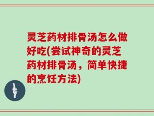 灵芝药材排骨汤怎么做好吃(尝试神奇的灵芝药材排骨汤，简单快捷的烹饪方法)