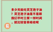 多少天能吃灵芝孢子油？灵芝孢子油是不是跟我们平时三餐一样时间，就比较容易吸收呢