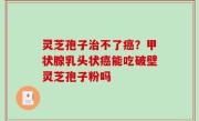 灵芝孢子治不了癌？甲状腺乳头状癌能吃破壁灵芝孢子粉吗