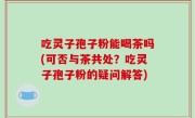 吃灵子孢子粉能喝茶吗(可否与茶共处？吃灵子孢子粉的疑问解答)