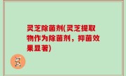 灵芝除菌剂(灵芝提取物作为除菌剂，抑菌效果显著)