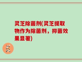 灵芝除菌剂(灵芝提取物作为除菌剂，抑菌效果显著)