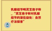 乳腺结节喝灵芝孢子粉_“灵芝孢子粉对乳腺结节的潜在益处：自然疗法探索”