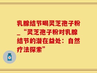 乳腺结节喝灵芝孢子粉_“灵芝孢子粉对乳腺结节的潜在益处：自然疗法探索”
