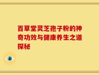 百草堂灵芝孢子粉的神奇功效与健康养生之道探秘