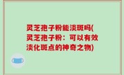 灵芝孢子粉能淡斑吗(灵芝孢子粉：可以有效淡化斑点的神奇之物)