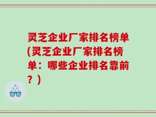 灵芝企业厂家排名榜单(灵芝企业厂家排名榜单：哪些企业排名靠前？)