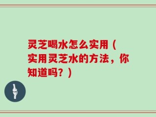 灵芝喝水怎么实用 (实用灵芝水的方法，你知道吗？)