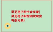 灵芝孢子粉中含有汞(灵芝孢子粉检测发现含有汞元素)