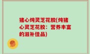 猪心炖灵芝花胶(炖猪心灵芝花胶：营养丰富的滋补佳品)