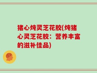 猪心炖灵芝花胶(炖猪心灵芝花胶：营养丰富的滋补佳品)